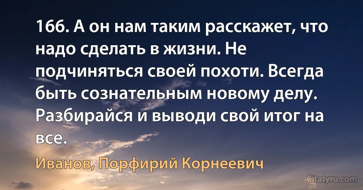 166. А он нам таким расскажет, что надо сделать в жизни. Не подчиняться своей похоти. Всегда быть сознательным новому делу. Разбирайся и выводи свой итог на все. (Иванов, Порфирий Корнеевич)