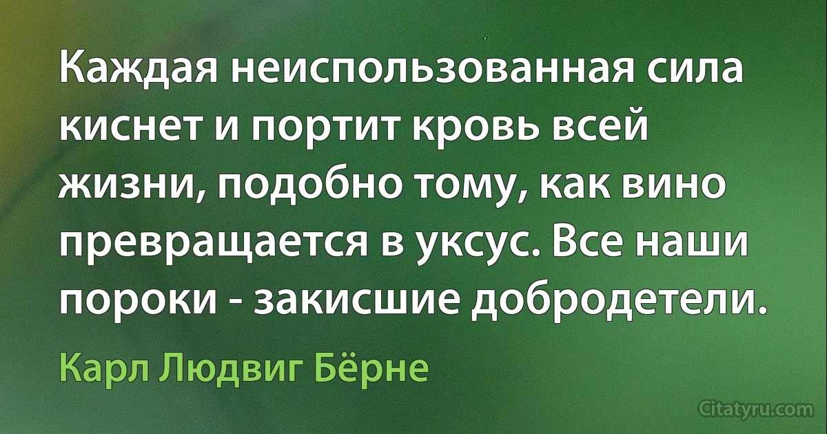 Каждая неиспользованная сила киснет и портит кровь всей жизни, подобно тому, как вино превращается в уксус. Все наши пороки - закисшие добродетели. (Карл Людвиг Бёрне)