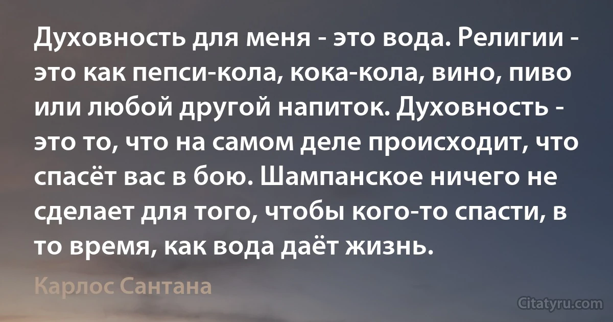 Духовность для меня - это вода. Религии - это как пепси-кола, кока-кола, вино, пиво или любой другой напиток. Духовность - это то, что на самом деле происходит, что спасёт вас в бою. Шампанское ничего не сделает для того, чтобы кого-то спасти, в то время, как вода даёт жизнь. (Карлос Сантана)