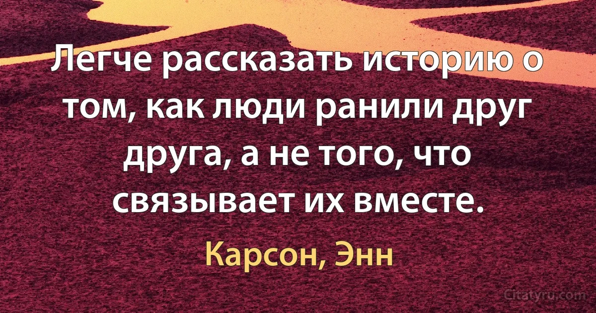 Легче рассказать историю о том, как люди ранили друг друга, а не того, что связывает их вместе. (Карсон, Энн)