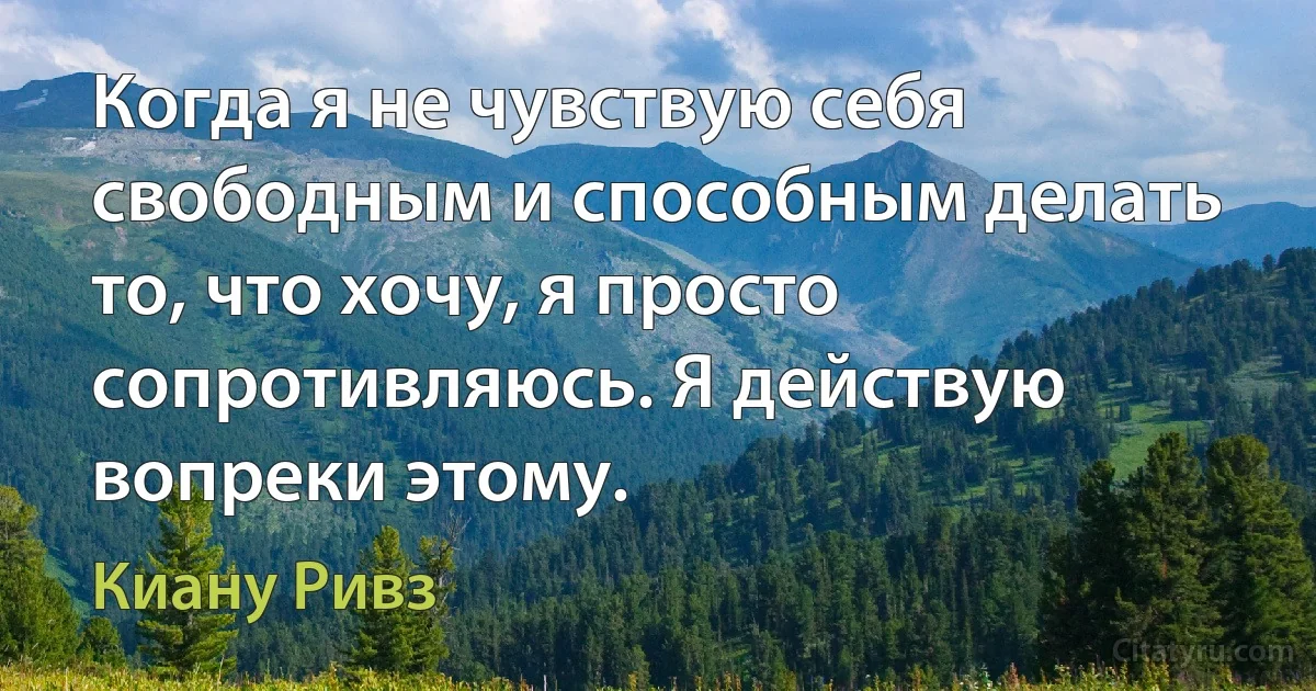 Когда я не чувствую себя свободным и способным делать то, что хочу, я просто сопротивляюсь. Я действую вопреки этому. (Киану Ривз)