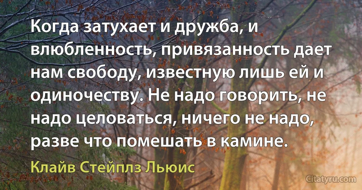 Когда затухает и дружба, и влюбленность, привязанность дает нам свободу, известную лишь ей и одиночеству. Не надо говорить, не надо целоваться, ничего не надо, разве что помешать в камине. (Клайв Стейплз Льюис)