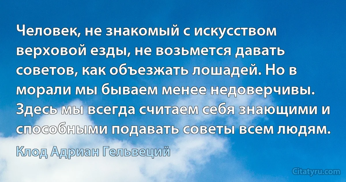 Человек, не знакомый с искусством верховой езды, не возьмется давать советов, как объезжать лошадей. Но в морали мы бываем менее недоверчивы. Здесь мы всегда считаем себя знающими и способными подавать советы всем людям. (Клод Адриан Гельвеций)