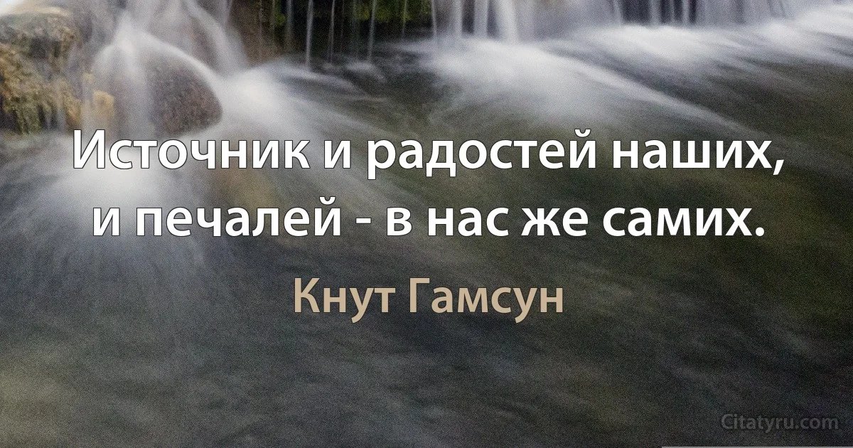 Источник и радостей наших, и печалей - в нас же самих. (Кнут Гамсун)