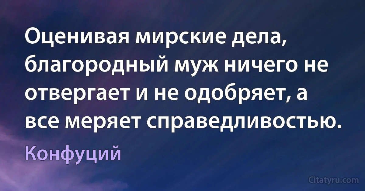 Оценивая мирские дела, благородный муж ничего не отвергает и не одобряет, а все меряет справедливостью. (Конфуций)