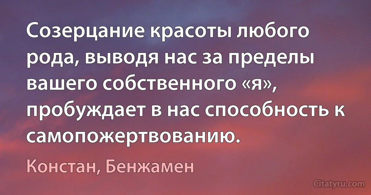 Созерцание красоты любого рода, выводя нас за пределы вашего собственного «я», пробуждает в нас способность к самопожертвованию. (Констан, Бенжамен)