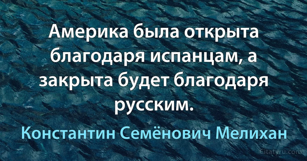 Америка была открыта благодаря испанцам, а закрыта будет благодаря русским. (Константин Семёнович Мелихан)