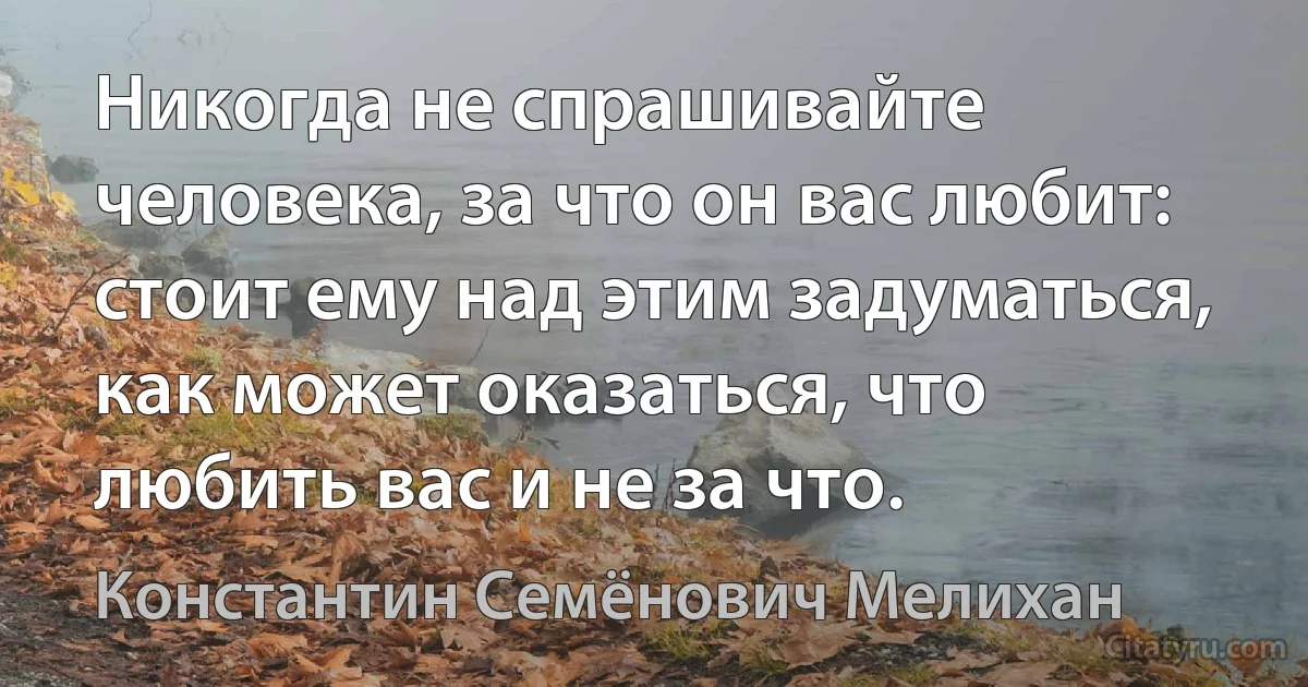 Никогда не спрашивайте человека, за что он вас любит: стоит ему над этим задуматься, как может оказаться, что любить вас и не за что. (Константин Семёнович Мелихан)