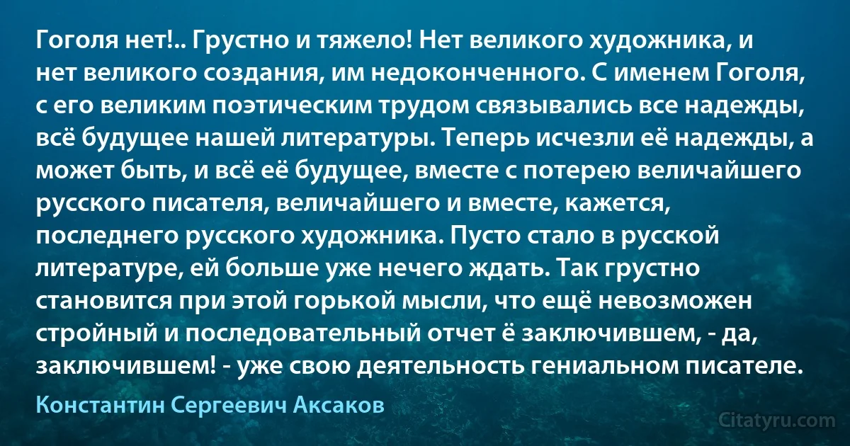 Гоголя нет!.. Грустно и тяжело! Нет великого художника, и нет великого создания, им недоконченного. С именем Гоголя, с его великим поэтическим трудом связывались все надежды, всё будущее нашей литературы. Теперь исчезли её надежды, а может быть, и всё её будущее, вместе с потерею величайшего русского писателя, величайшего и вместе, кажется, последнего русского художника. Пусто стало в русской литературе, ей больше уже нечего ждать. Так грустно становится при этой горькой мысли, что ещё невозможен стройный и последовательный отчет ё заключившем, - да, заключившем! - уже свою деятельность гениальном писателе. (Константин Сергеевич Аксаков)