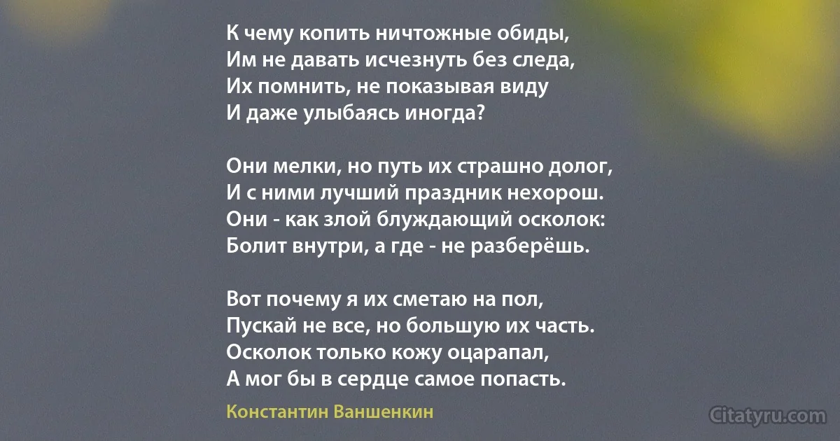 К чему копить ничтожные обиды,
Им не давать исчезнуть без следа,
Их помнить, не показывая виду 
И даже улыбаясь иногда?

Они мелки, но путь их страшно долог,
И с ними лучший праздник нехорош.
Они - как злой блуждающий осколок:
Болит внутри, а где - не разберёшь.

Вот почему я их сметаю на пол,
Пускай не все, но большую их часть.
Осколок только кожу оцарапал,
А мог бы в сердце самое попасть. (Константин Ваншенкин)