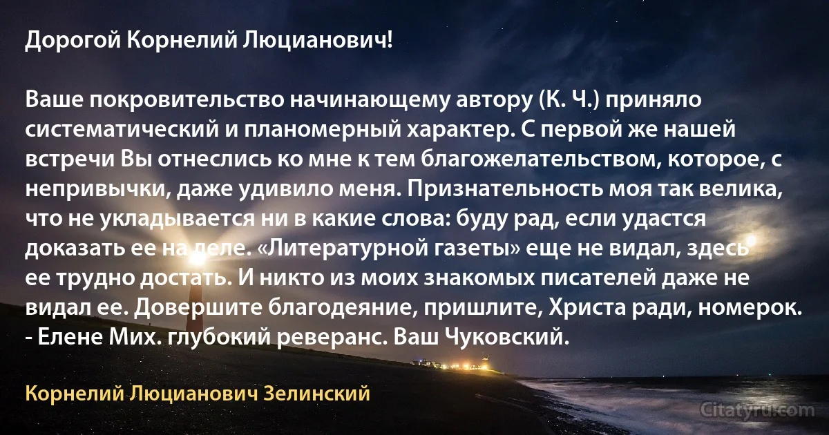 Дорогой Корнелий Люцианович!

Ваше покровительство начинающему автору (К. Ч.) приняло систематический и планомерный характер. С первой же нашей встречи Вы отнеслись ко мне к тем благожелательством, которое, с непривычки, даже удивило меня. Признательность моя так велика, что не укладывается ни в какие слова: буду рад, если удастся доказать ее на деле. «Литературной газеты» еще не видал, здесь ее трудно достать. И никто из моих знакомых писателей даже не видал ее. Довершите благодеяние, пришлите, Христа ради, номерок. - Елене Мих. глубокий реверанс. Ваш Чуковский. (Корнелий Люцианович Зелинский)