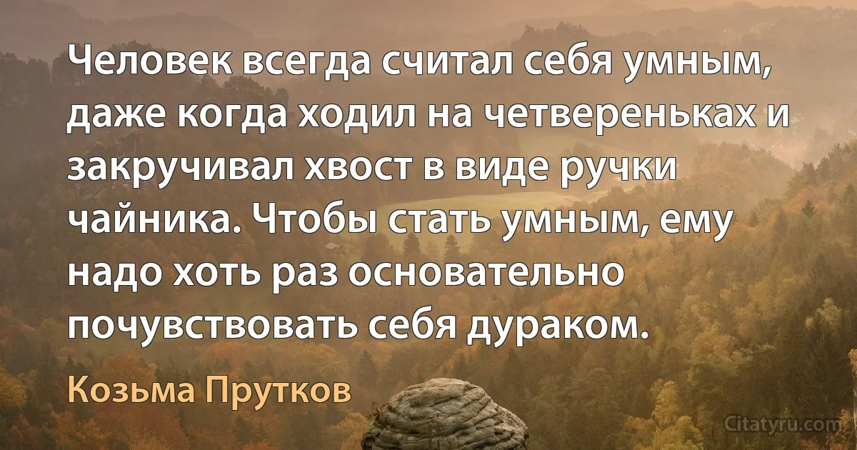 Человек всегда считал себя умным, даже когда ходил на четвереньках и закручивал хвост в виде ручки чайника. Чтобы стать умным, ему надо хоть раз основательно почувствовать себя дураком. (Козьма Прутков)