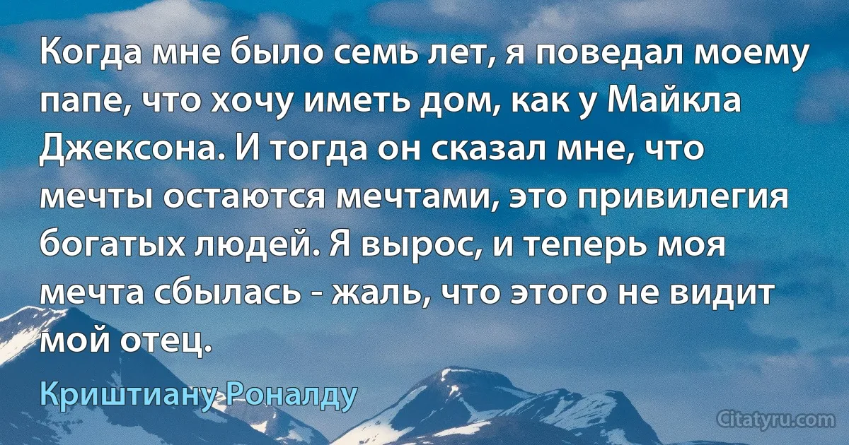 Когда мне было семь лет, я поведал моему папе, что хочу иметь дом, как у Майкла Джексона. И тогда он сказал мне, что мечты остаются мечтами, это привилегия богатых людей. Я вырос, и теперь моя мечта сбылась - жаль, что этого не видит мой отец. (Криштиану Роналду)