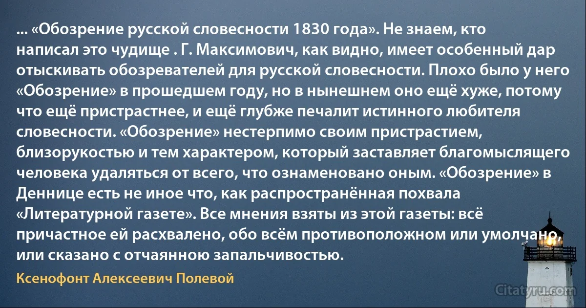 ... «Обозрение русской словесности 1830 года». Не знаем, кто написал это чудище . Г. Максимович, как видно, имеет особенный дар отыскивать обозревателей для русской словесности. Плохо было у него «Обозрение» в прошедшем году, но в нынешнем оно ещё хуже, потому что ещё пристрастнее, и ещё глубже печалит истинного любителя словесности. «Обозрение» нестерпимо своим пристрастием, близорукостью и тем характером, который заставляет благомыслящего человека удаляться от всего, что ознаменовано оным. «Обозрение» в Деннице есть не иное что, как распространённая похвала «Литературной газете». Все мнения взяты из этой газеты: всё причастное ей расхвалено, обо всём противоположном или умолчано, или сказано с отчаянною запальчивостью. (Ксенофонт Алексеевич Полевой)