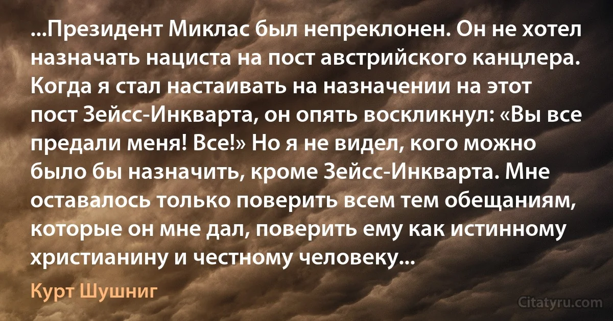 ...Президент Миклас был непреклонен. Он не хотел назначать нациста на пост австрийского канцлера. Когда я стал настаивать на назначении на этот пост Зейсс-Инкварта, он опять воскликнул: «Вы все предали меня! Все!» Но я не видел, кого можно было бы назначить, кроме Зейсс-Инкварта. Мне оставалось только поверить всем тем обещаниям, которые он мне дал, поверить ему как истинному христианину и честному человеку... (Курт Шушниг)