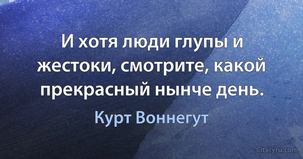 И хотя люди глупы и жестоки, смотрите, какой прекрасный нынче день. (Курт Воннегут)