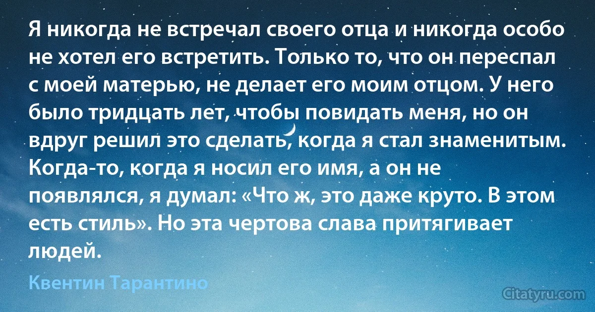 Я никогда не встречал своего отца и никогда особо не хотел его встретить. Только то, что он переспал с моей матерью, не делает его моим отцом. У него было тридцать лет, чтобы повидать меня, но он вдруг решил это сделать, когда я стал знаменитым. Когда-то, когда я носил его имя, а он не появлялся, я думал: «Что ж, это даже круто. В этом есть стиль». Но эта чертова слава притягивает людей. (Квентин Тарантино)