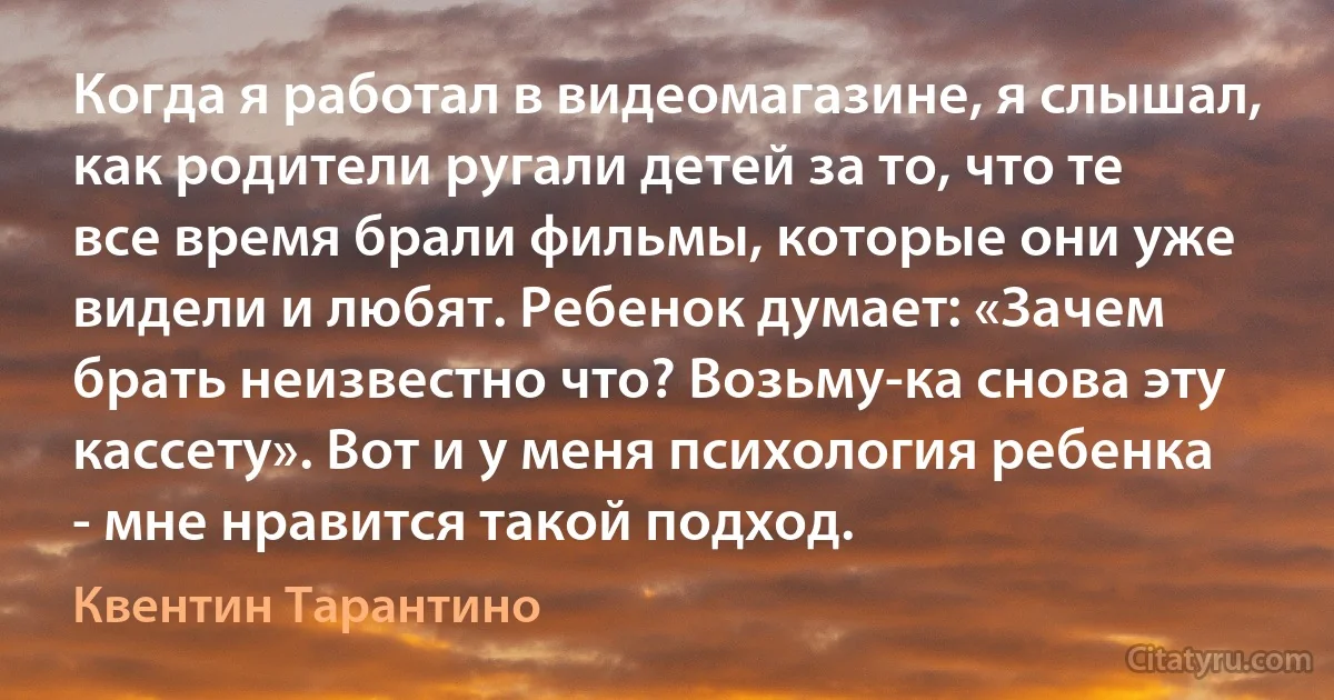 Когда я работал в видеомагазине, я слышал, как родители ругали детей за то, что те все время брали фильмы, которые они уже видели и любят. Ребенок думает: «Зачем брать неизвестно что? Возьму-ка снова эту кассету». Вот и у меня психология ребенка - мне нравится такой подход. (Квентин Тарантино)