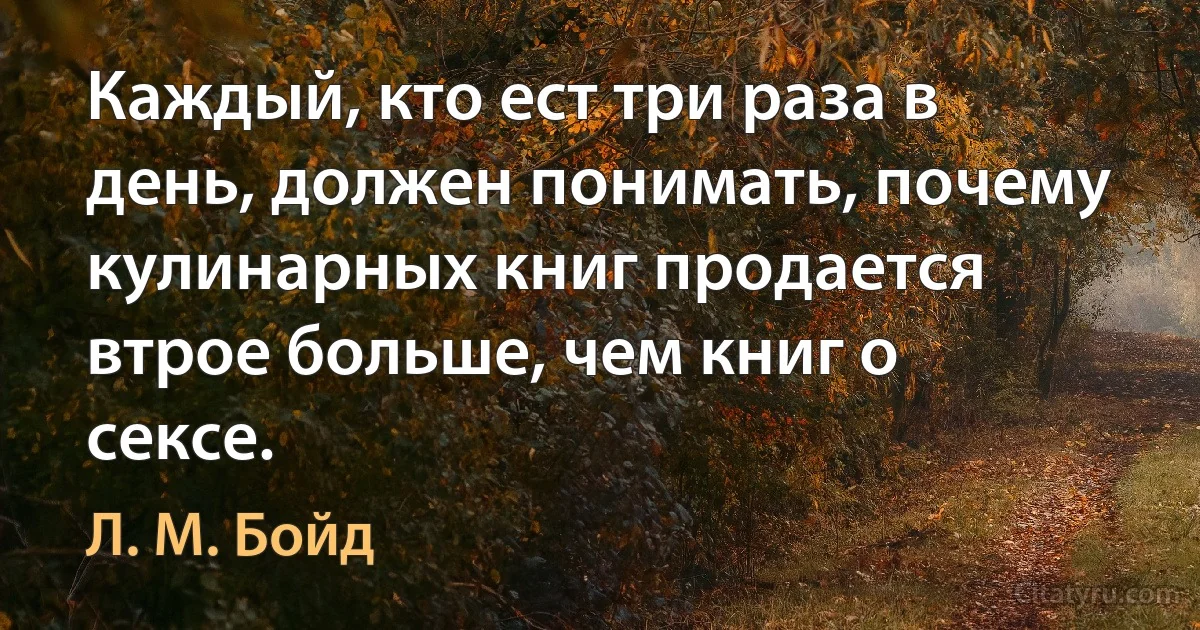 Каждый, кто ест три раза в день, должен понимать, почему кулинарных книг продается втрое больше, чем книг о сексе. (Л. М. Бойд)