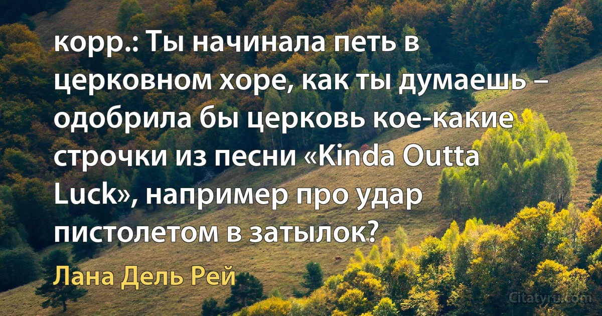 корр.: Ты начинала петь в церковном хоре, как ты думаешь – одобрила бы церковь кое-какие строчки из песни «Kinda Outta Luck», например про удар пистолетом в затылок? (Лана Дель Рей)