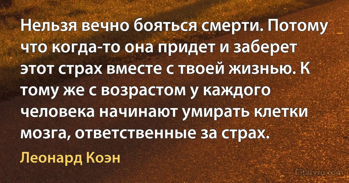 Нельзя вечно бояться смерти. Потому что когда-то она придет и заберет этот страх вместе с твоей жизнью. К тому же с возрастом у каждого человека начинают умирать клетки мозга, ответственные за страх. (Леонард Коэн)