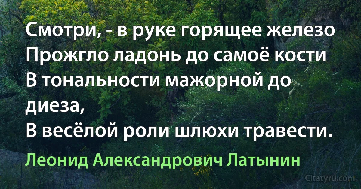 Смотри, - в руке горящее железо
Прожгло ладонь до самоё кости
В тональности мажорной до диеза,
В весёлой роли шлюхи травести. (Леонид Александрович Латынин)