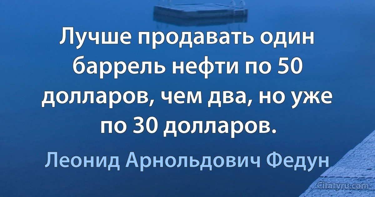 Лучше продавать один баррель нефти по 50 долларов, чем два, но уже по 30 долларов. (Леонид Арнольдович Федун)