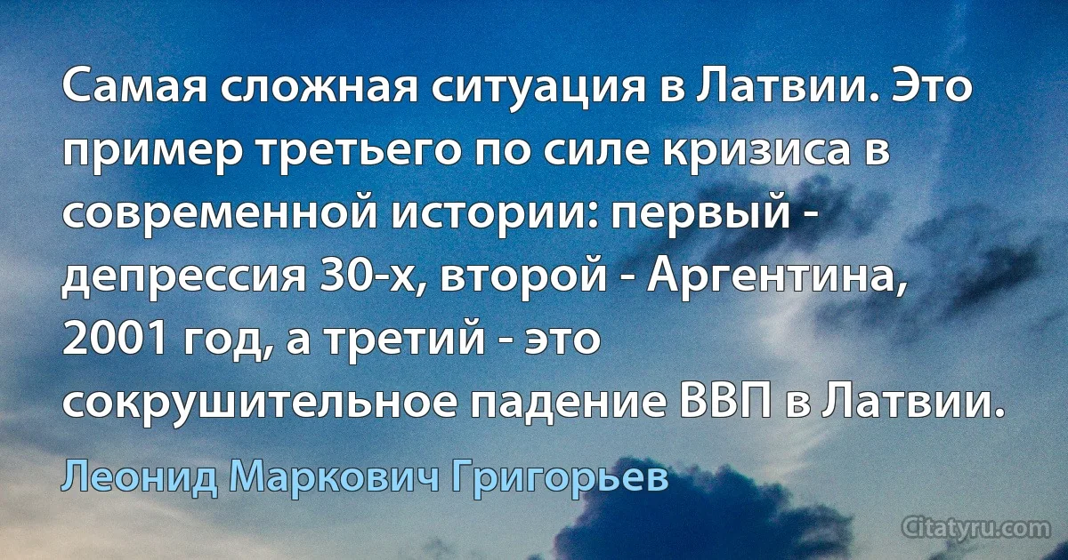 Самая сложная ситуация в Латвии. Это пример третьего по силе кризиса в современной истории: первый - депрессия 30-х, второй - Аргентина, 2001 год, а третий - это сокрушительное падение ВВП в Латвии. (Леонид Маркович Григорьев)