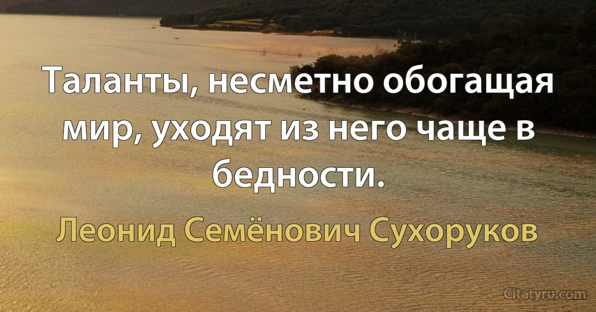 Таланты, несметно обогащая мир, уходят из него чаще в бедности. (Леонид Семёнович Сухоруков)