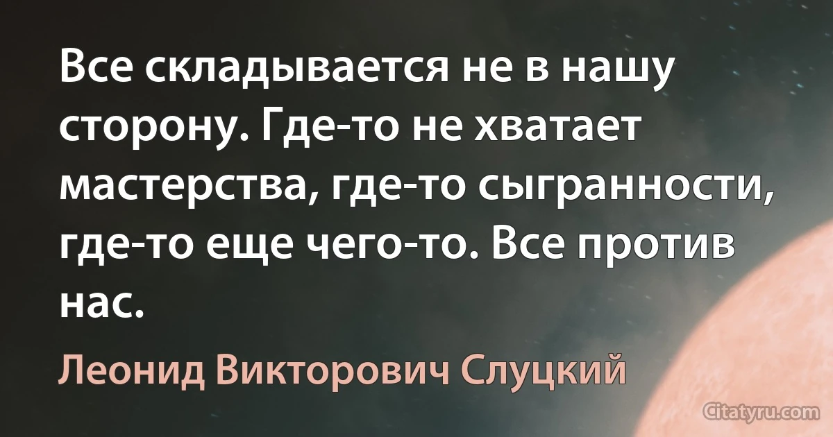 Все складывается не в нашу сторону. Где-то не хватает мастерства, где-то сыгранности, где-то еще чего-то. Все против нас. (Леонид Викторович Слуцкий)