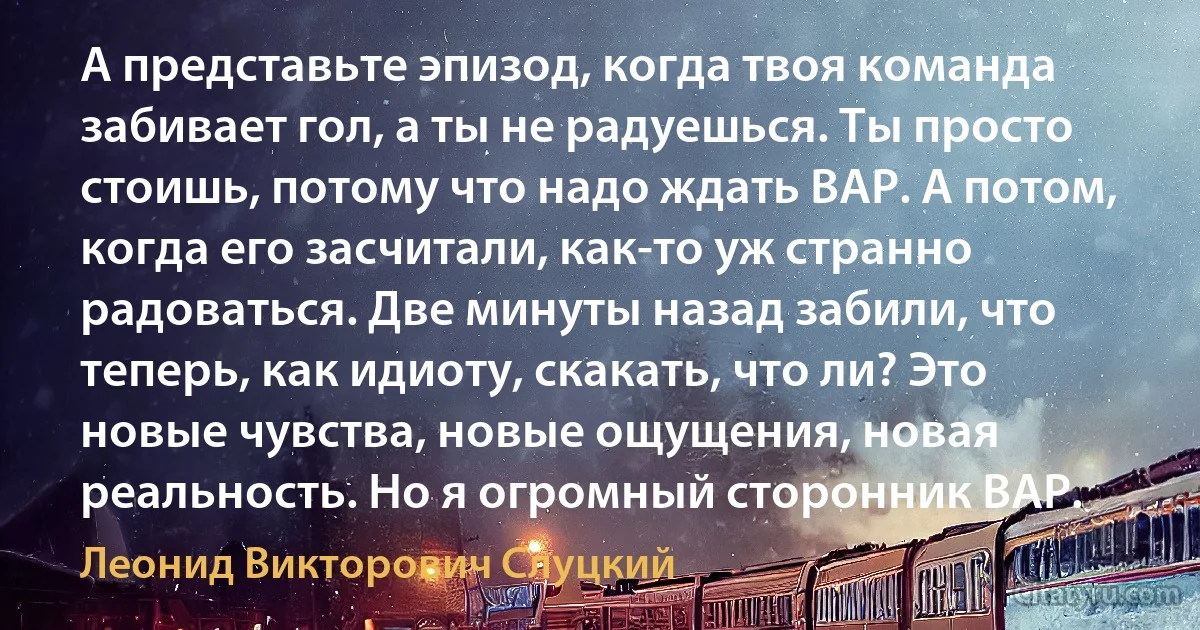 А представьте эпизод, когда твоя команда забивает гол, а ты не радуешься. Ты просто стоишь, потому что надо ждать ВАР. А потом, когда его засчитали, как-то уж странно радоваться. Две минуты назад забили, что теперь, как идиоту, скакать, что ли? Это новые чувства, новые ощущения, новая реальность. Но я огромный сторонник ВАР. (Леонид Викторович Слуцкий)