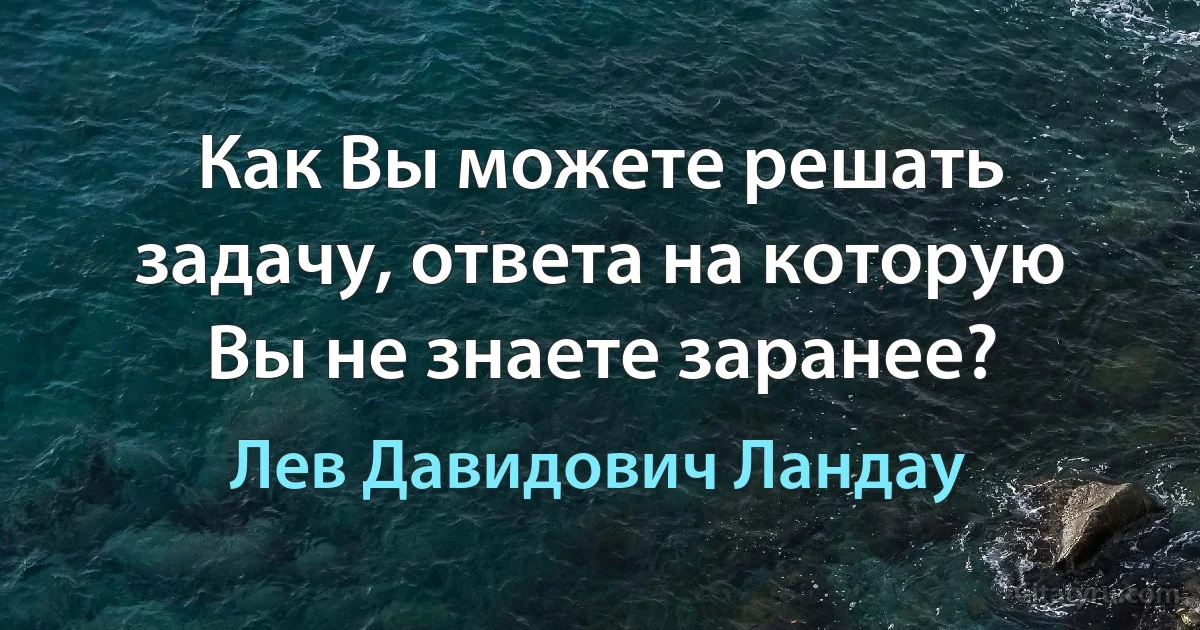 Как Вы можете решать задачу, ответа на которую Вы не знаете заранее? (Лев Давидович Ландау)