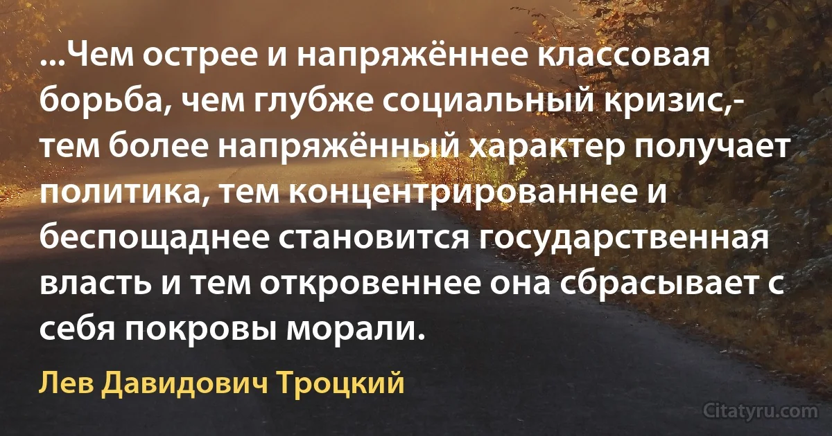 ...Чем острее и напряжённее классовая борьба, чем глубже социальный кризис,- тем более напряжённый характер получает политика, тем концентрированнее и беспощаднее становится государственная власть и тем откровеннее она сбрасывает с себя покровы морали. (Лев Давидович Троцкий)