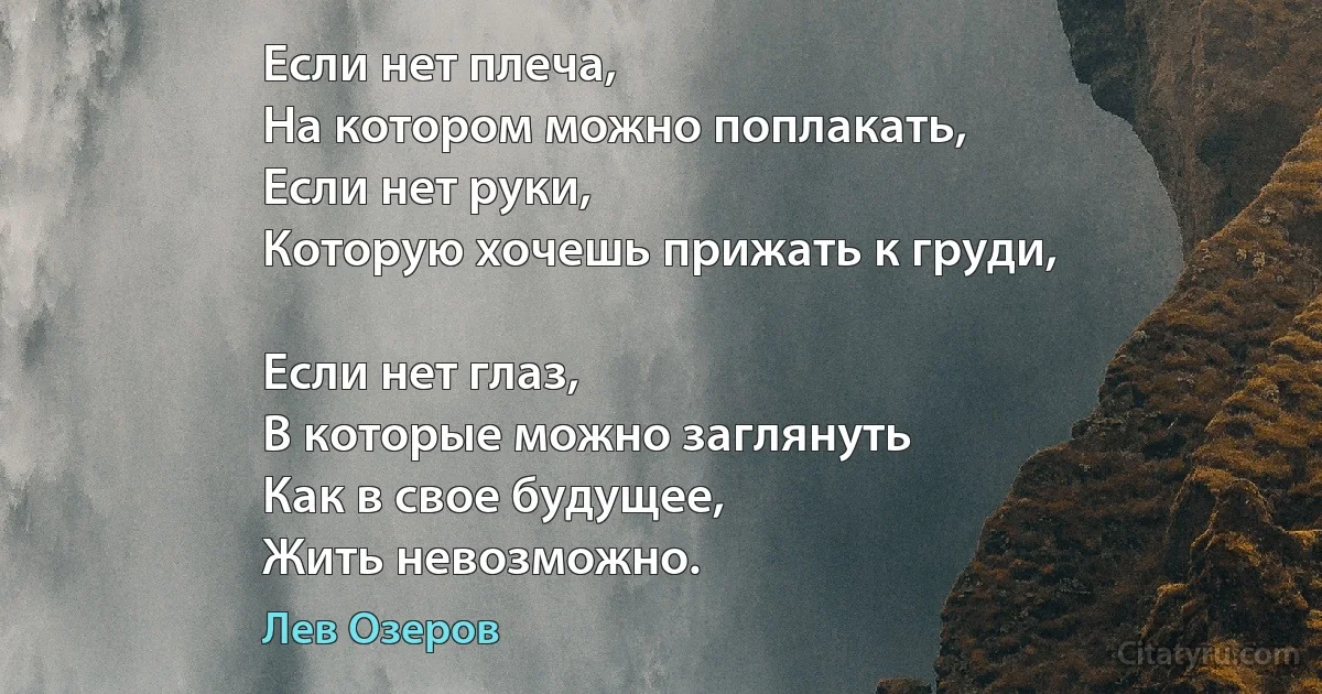 Если нет плеча,
На котором можно поплакать,
Если нет руки,
Которую хочешь прижать к груди,

Если нет глаз, 
В которые можно заглянуть
Как в свое будущее, 
Жить невозможно. (Лев Озеров)