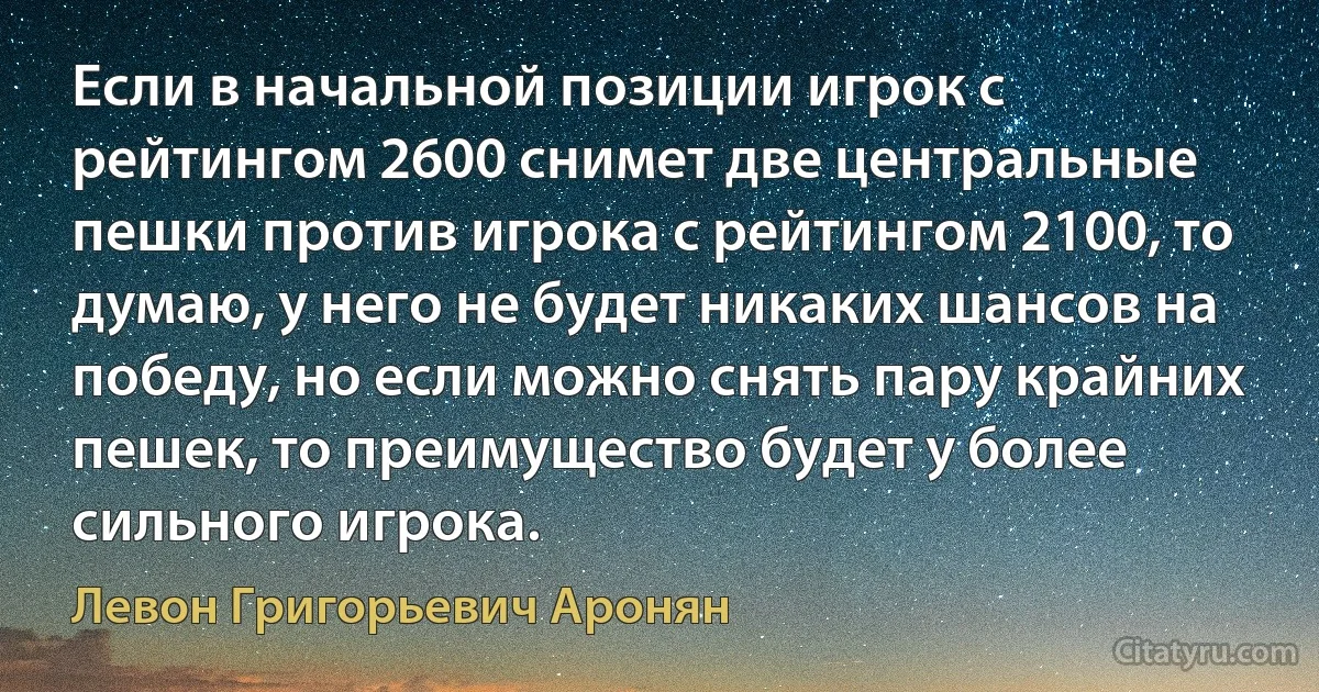 Если в начальной позиции игрок с рейтингом 2600 снимет две центральные пешки против игрока с рейтингом 2100, то думаю, у него не будет никаких шансов на победу, но если можно снять пару крайних пешек, то преимущество будет у более сильного игрока. (Левон Григорьевич Аронян)