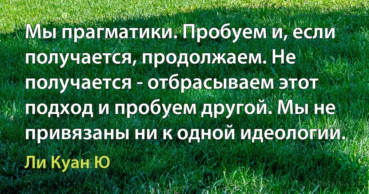 Мы прагматики. Пробуем и, если получается, продолжаем. Не получается - отбрасываем этот подход и пробуем другой. Мы не привязаны ни к одной идеологии. (Ли Куан Ю)