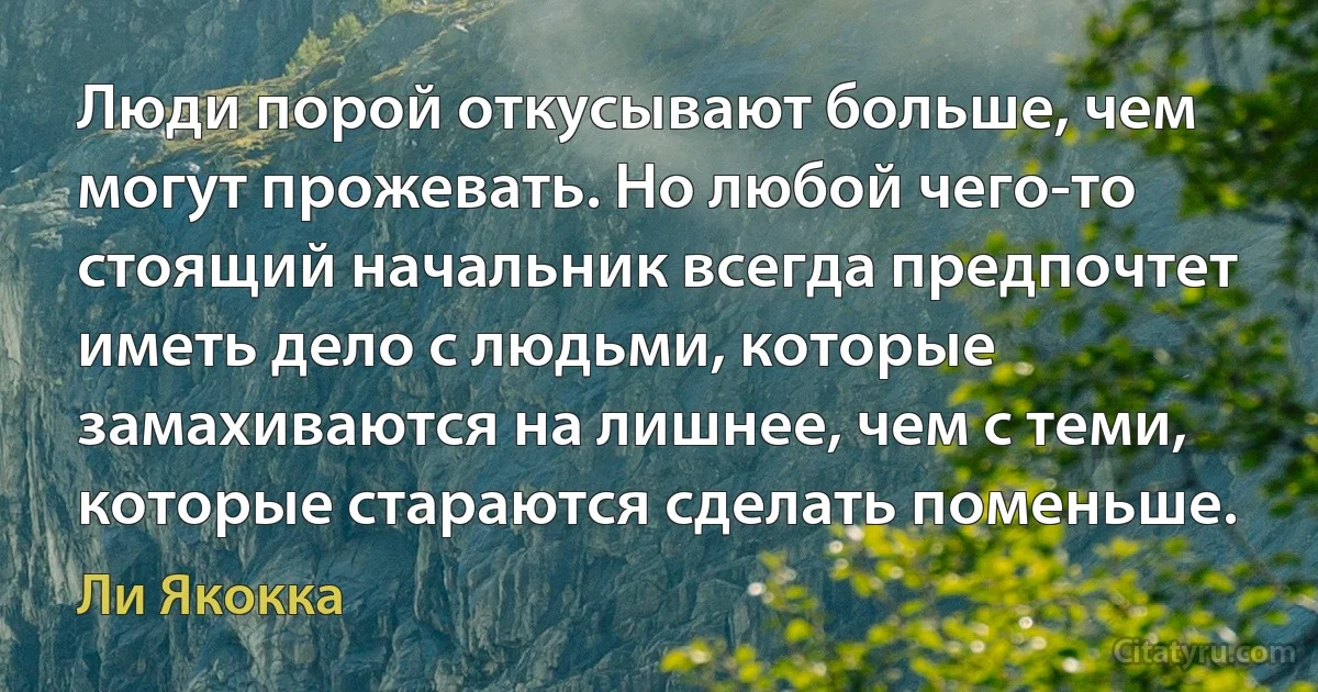 Люди порой откусывают больше, чем могут прожевать. Но любой чего-то стоящий начальник всегда предпочтет иметь дело с людьми, которые замахиваются на лишнее, чем с теми, которые стараются сделать поменьше. (Ли Якокка)