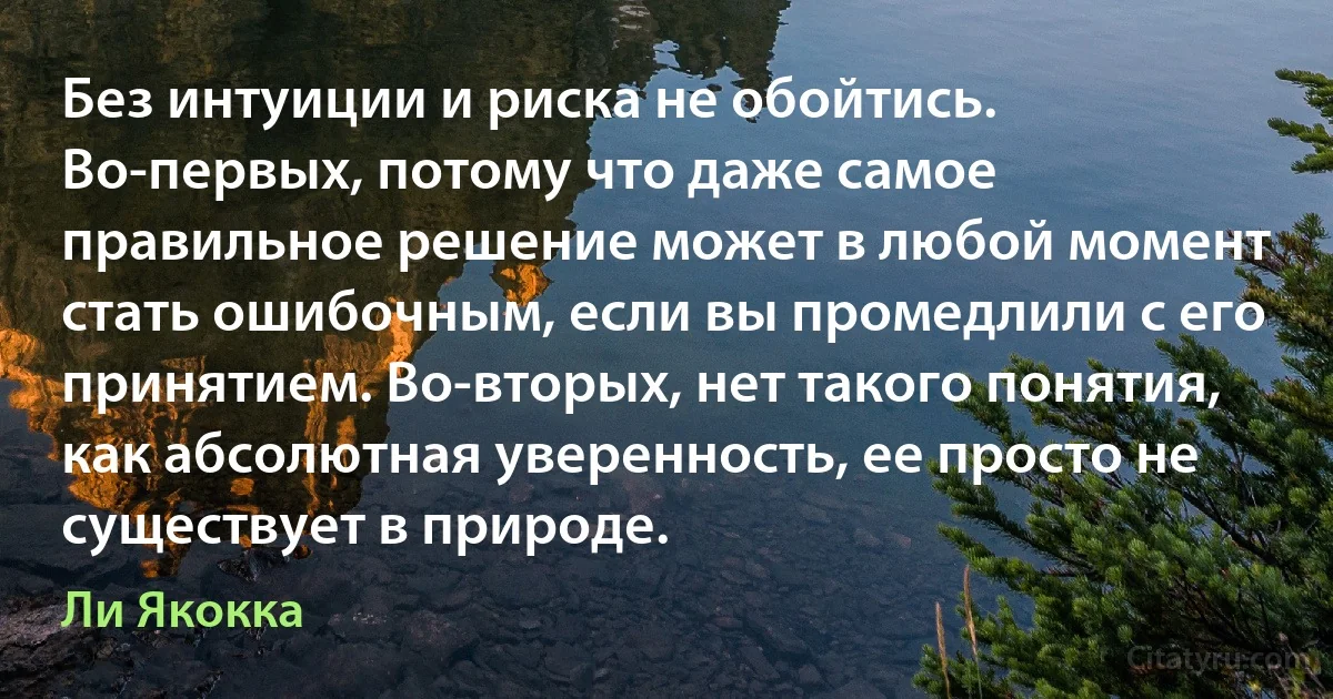 Без интуиции и риска не обойтись. Во-первых, потому что даже самое правильное решение может в любой момент стать ошибочным, если вы промедлили с его принятием. Во-вторых, нет такого понятия, как абсолютная уверенность, ее просто не существует в природе. (Ли Якокка)