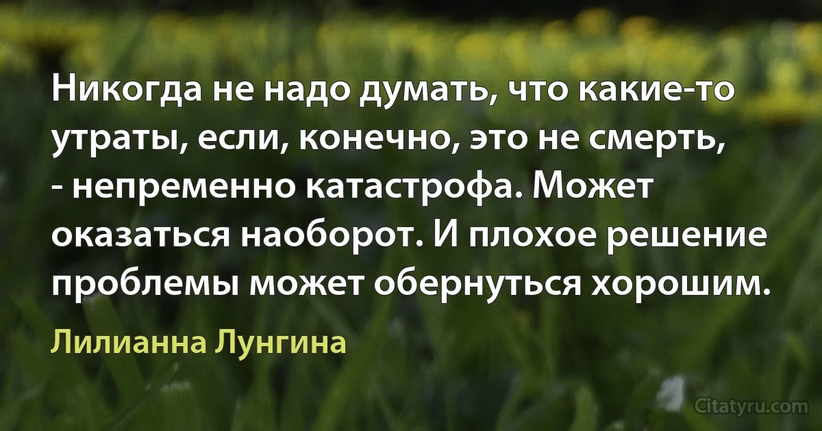 Никогда не надо думать, что какие-то утраты, если, конечно, это не смерть, - непременно катастрофа. Может оказаться наоборот. И плохое решение проблемы может обернуться хорошим. (Лилианна Лунгина)