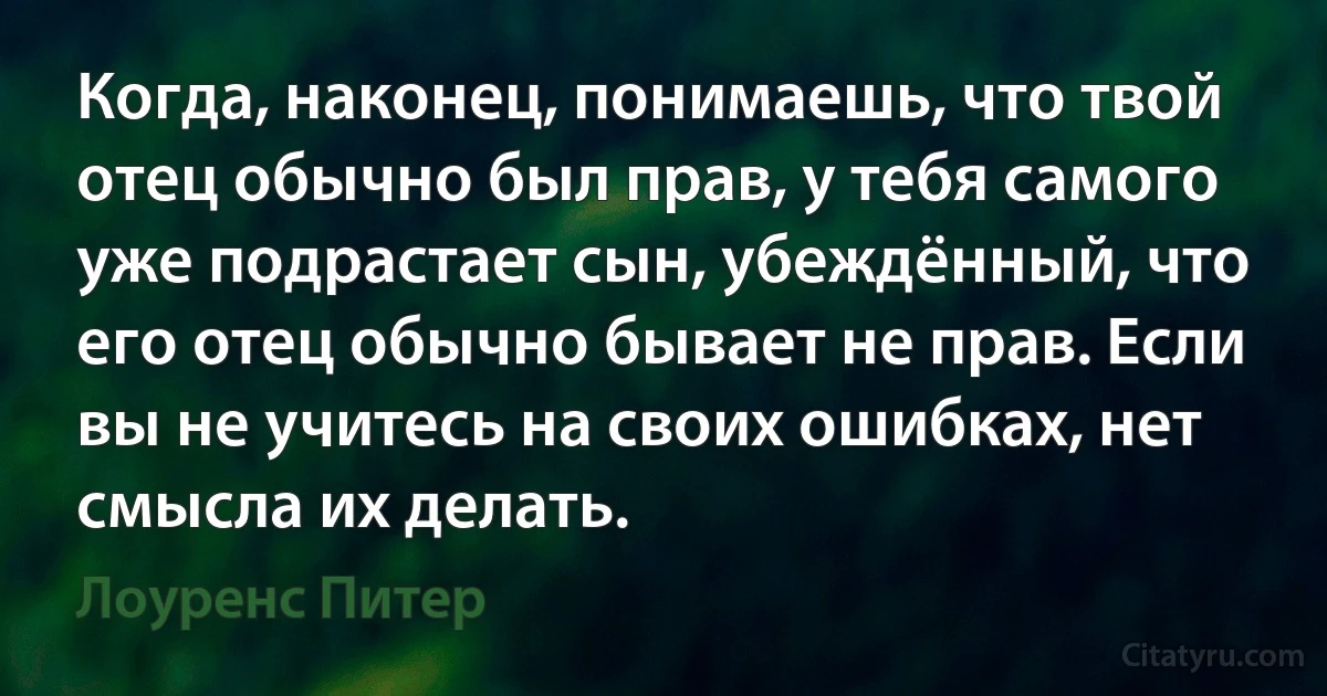 Когда, наконец, понимаешь, что твой отец обычно был прав, у тебя самого уже подрастает сын, убеждённый, что его отец обычно бывает не прав. Если вы не учитесь на своих ошибках, нет смысла их делать. (Лоуренс Питер)