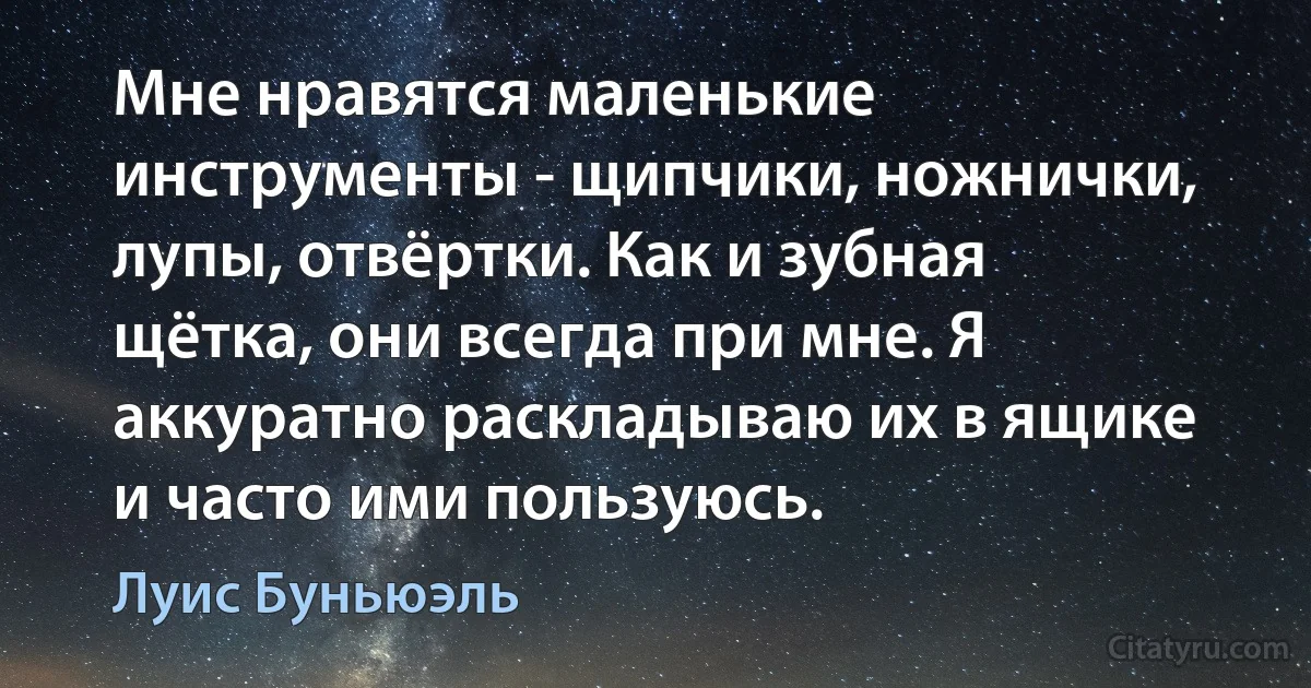 Мне нравятся маленькие инструменты - щипчики, ножнички, лупы, отвёртки. Как и зубная щётка, они всегда при мне. Я аккуратно раскладываю их в ящике и часто ими пользуюсь. (Луис Буньюэль)