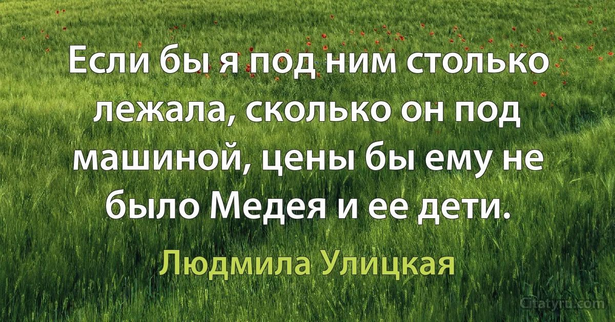 Если бы я под ним столько лежала, сколько он под машиной, цены бы ему не было Медея и ее дети. (Людмила Улицкая)