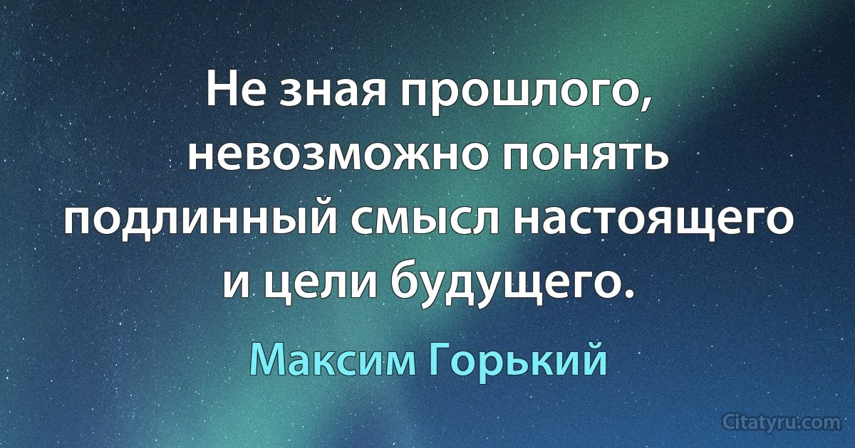 Не зная прошлого, невозможно понять подлинный смысл настоящего и цели будущего. (Максим Горький)