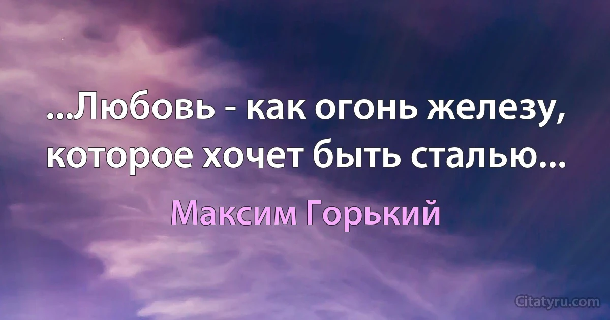 ...Любовь - как огонь железу, которое хочет быть сталью... (Максим Горький)