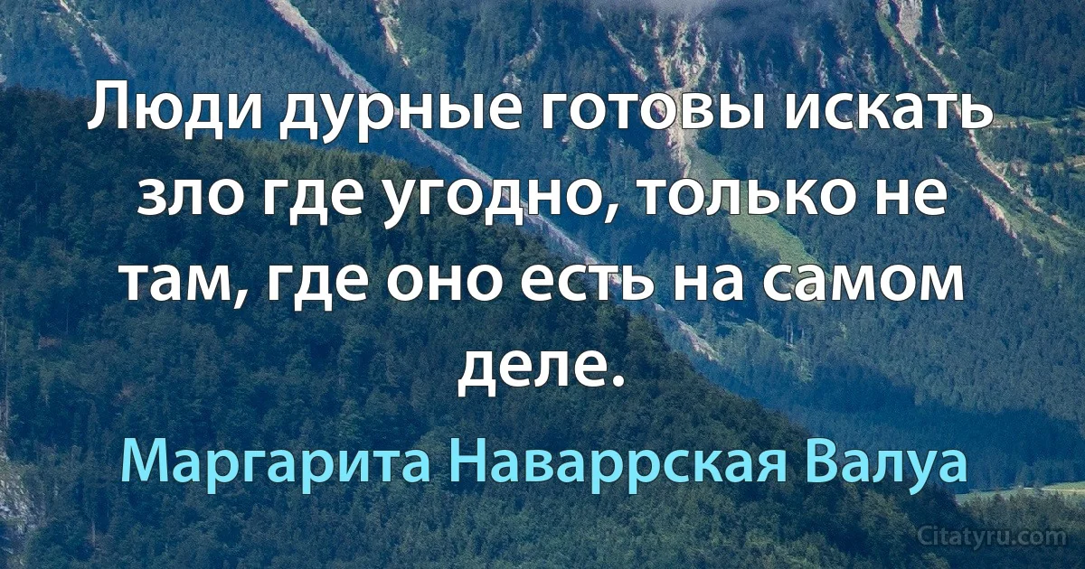 Люди дурные готовы искать зло где угодно, только не там, где оно есть на самом деле. (Маргарита Наваррская Валуа)