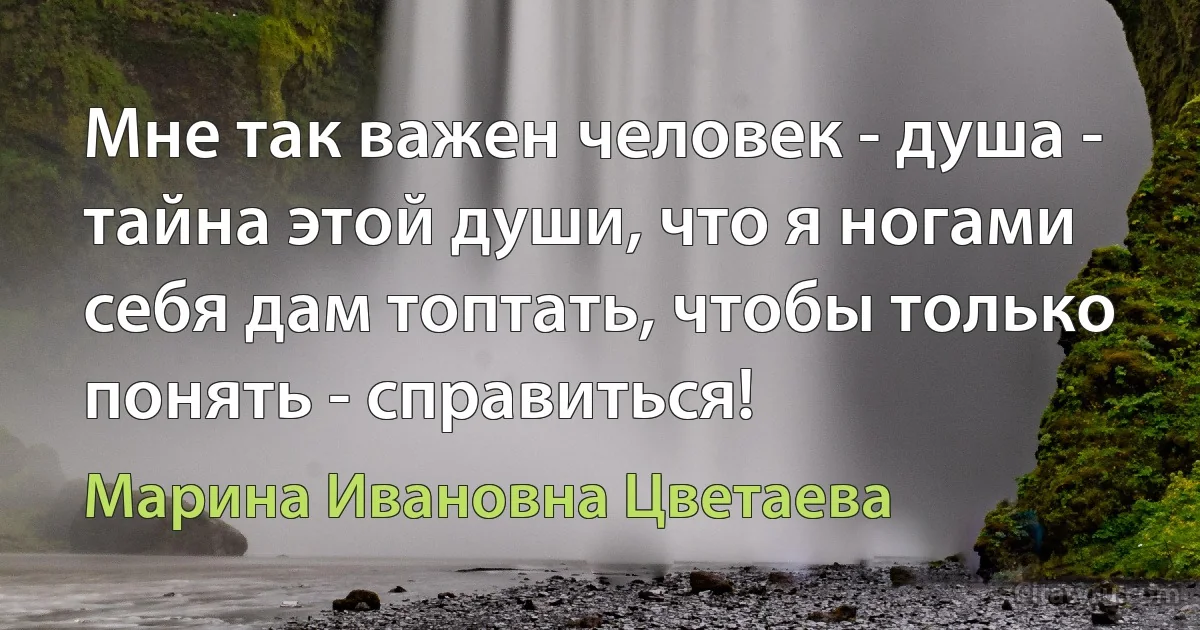 Мне так важен человек - душа - тайна этой души, что я ногами себя дам топтать, чтобы только понять - справиться! (Марина Ивановна Цветаева)