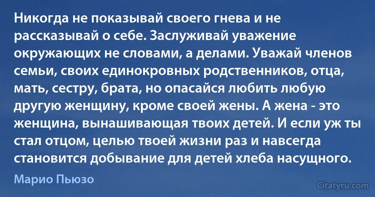 Никогда не показывай своего гнева и не рассказывай о себе. Заслуживай уважение окружающих не словами, а делами. Уважай членов семьи, своих единокровных родственников, отца, мать, сестру, брата, но опасайся любить любую другую женщину, кроме своей жены. А жена - это женщина, вынашивающая твоих детей. И если уж ты стал отцом, целью твоей жизни раз и навсегда становится добывание для детей хлеба насущного. (Марио Пьюзо)