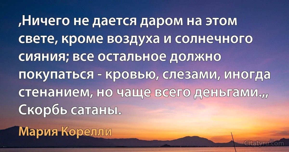 ,Ничего не дается даром на этом свете, кроме воздуха и солнечного сияния; все остальное должно покупаться - кровью, слезами, иногда стенанием, но чаще всего деньгами.,, Скорбь сатаны. (Мария Корелли)