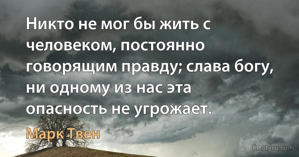 Никто не мог бы жить с человеком, постоянно говорящим правду; слава богу, ни одному из нас эта опасность не угрожает. (Марк Твен)