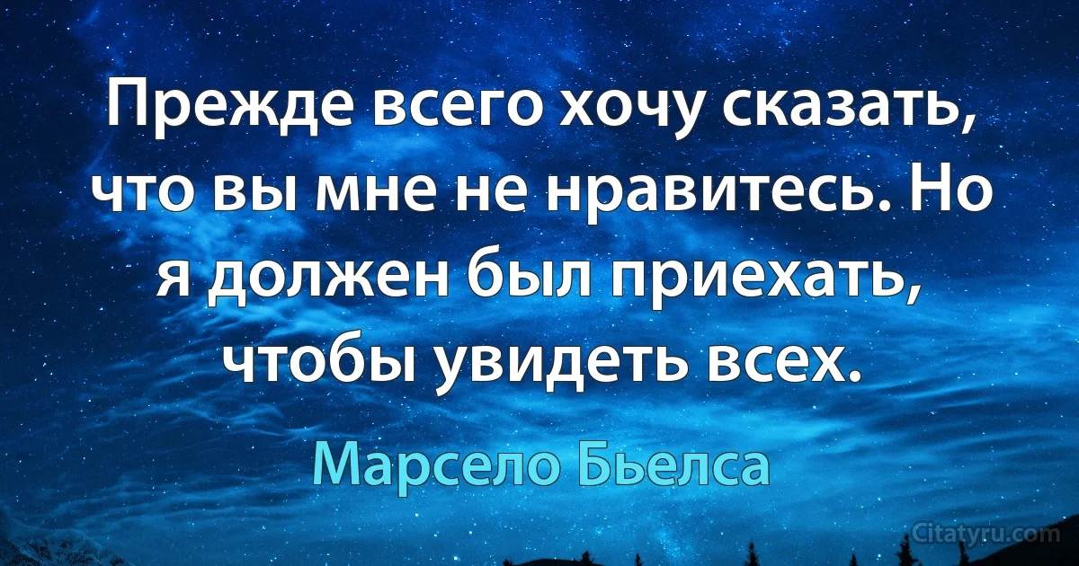 Прежде всего хочу сказать, что вы мне не нравитесь. Но я должен был приехать, чтобы увидеть всех. (Марсело Бьелса)